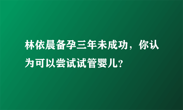 林依晨备孕三年未成功，你认为可以尝试试管婴儿？