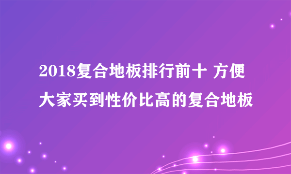 2018复合地板排行前十 方便大家买到性价比高的复合地板