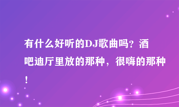 有什么好听的DJ歌曲吗？酒吧迪厅里放的那种，很嗨的那种！