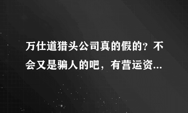 万仕道猎头公司真的假的？不会又是骗人的吧，有营运资质么，如果接到电话请大家都谨慎！