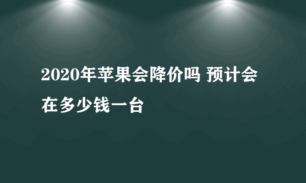 2020年苹果会降价吗 预计会在多少钱一台