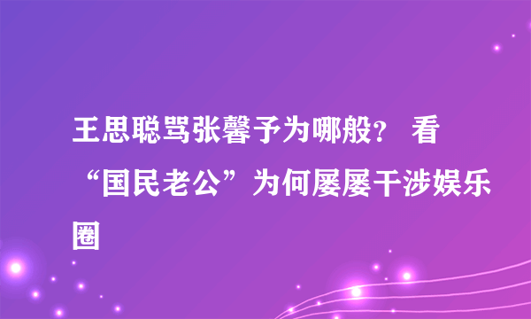 王思聪骂张馨予为哪般？ 看“国民老公”为何屡屡干涉娱乐圈