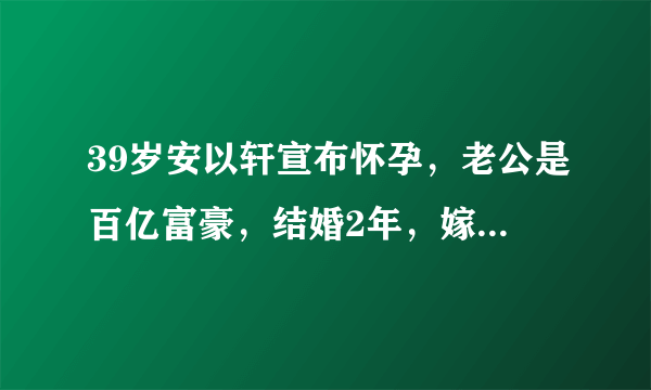 39岁安以轩宣布怀孕，老公是百亿富豪，结婚2年，嫁给爱情很幸福