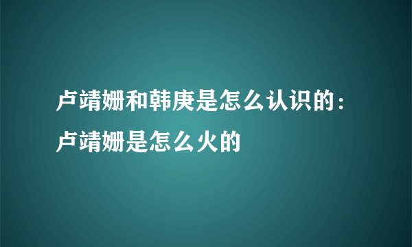 卢靖姗和韩庚是怎么认识的：卢靖姗是怎么火的