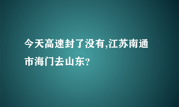 今天高速封了没有,江苏南通市海门去山东？