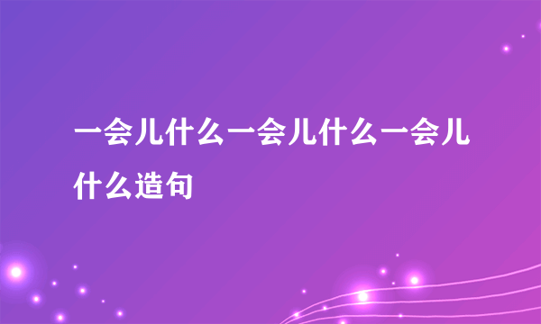 一会儿什么一会儿什么一会儿什么造句