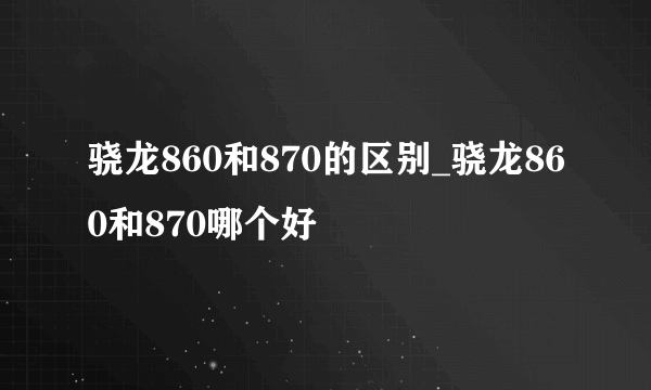 骁龙860和870的区别_骁龙860和870哪个好