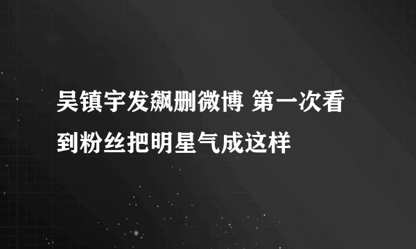 吴镇宇发飙删微博 第一次看到粉丝把明星气成这样