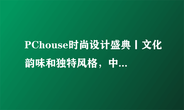 PChouse时尚设计盛典丨文化韵味和独特风格，中国传统家居文化的独特魅力