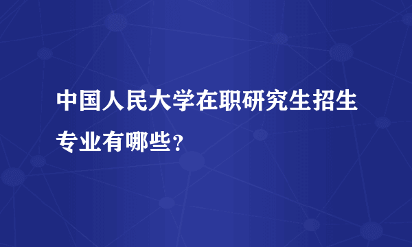 中国人民大学在职研究生招生专业有哪些？