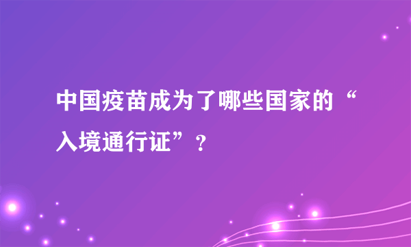 中国疫苗成为了哪些国家的“入境通行证”？