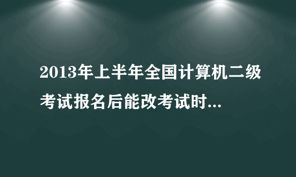 2013年上半年全国计算机二级考试报名后能改考试时间到下半年吗？