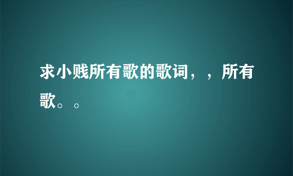 求小贱所有歌的歌词，，所有歌。。