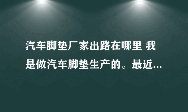 汽车脚垫厂家出路在哪里 我是做汽车脚垫生产的。最近出去全国各大汽车装饰市场跑市场，发现现在各市场