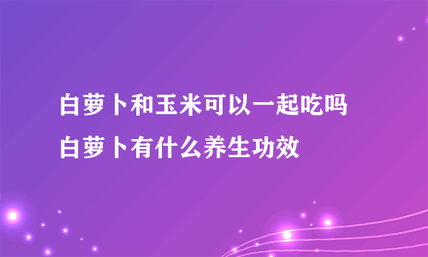 白萝卜和玉米可以一起吃吗 白萝卜有什么养生功效