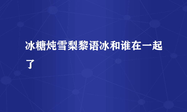 冰糖炖雪梨黎语冰和谁在一起了