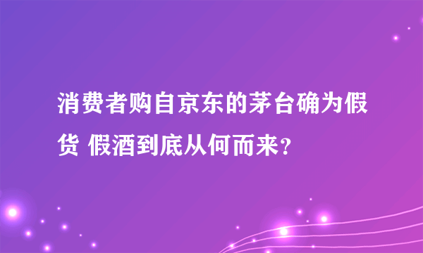 消费者购自京东的茅台确为假货 假酒到底从何而来？