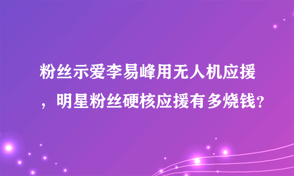 粉丝示爱李易峰用无人机应援，明星粉丝硬核应援有多烧钱？