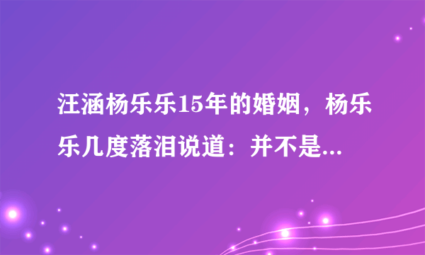 汪涵杨乐乐15年的婚姻，杨乐乐几度落泪说道：并不是那么美好