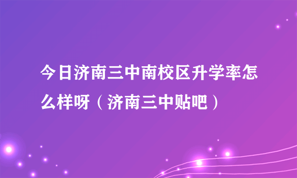 今日济南三中南校区升学率怎么样呀（济南三中贴吧）