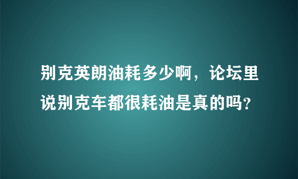 别克英朗油耗多少啊，论坛里说别克车都很耗油是真的吗？