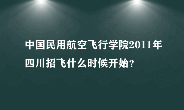 中国民用航空飞行学院2011年四川招飞什么时候开始？