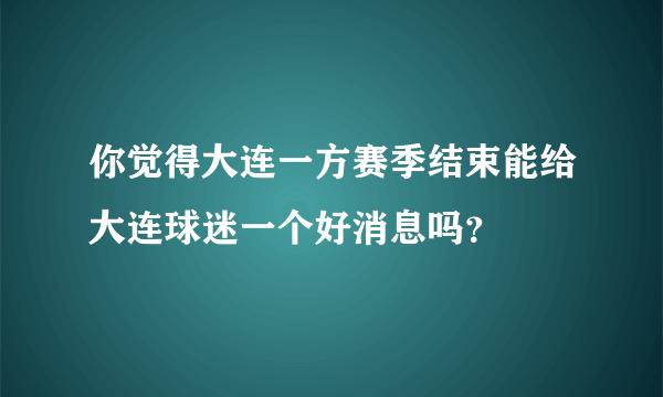 你觉得大连一方赛季结束能给大连球迷一个好消息吗？