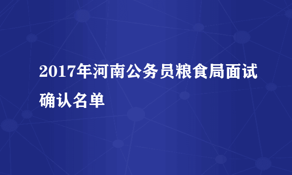 2017年河南公务员粮食局面试确认名单