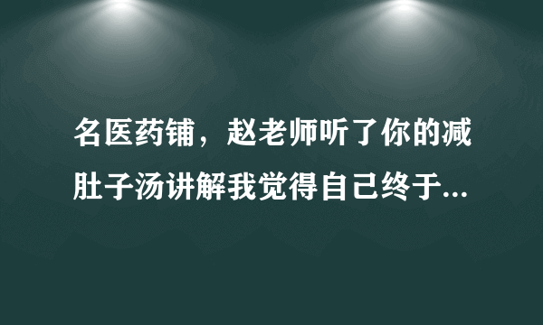 名医药铺，赵老师听了你的减肚子汤讲解我觉得自己终于...