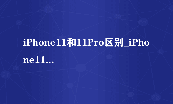 iPhone11和11Pro区别_iPhone11和11Pro参数配置详情