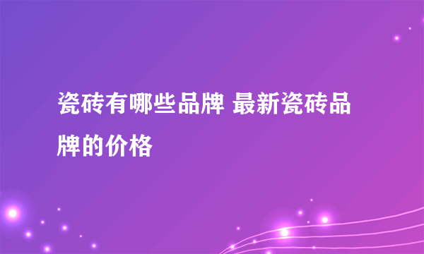 瓷砖有哪些品牌 最新瓷砖品牌的价格