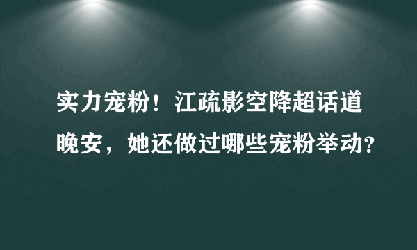 实力宠粉！江疏影空降超话道晚安，她还做过哪些宠粉举动？