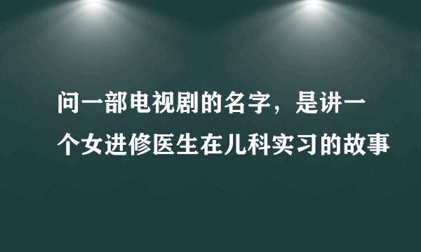 问一部电视剧的名字，是讲一个女进修医生在儿科实习的故事