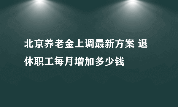 北京养老金上调最新方案 退休职工每月增加多少钱