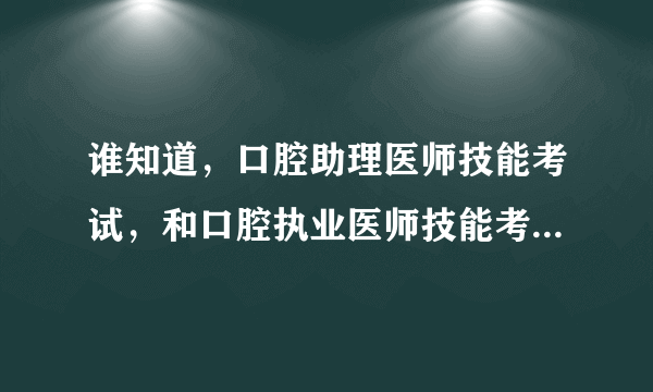 谁知道，口腔助理医师技能考试，和口腔执业医师技能考试，内容一样么，我是唐山考区的，，