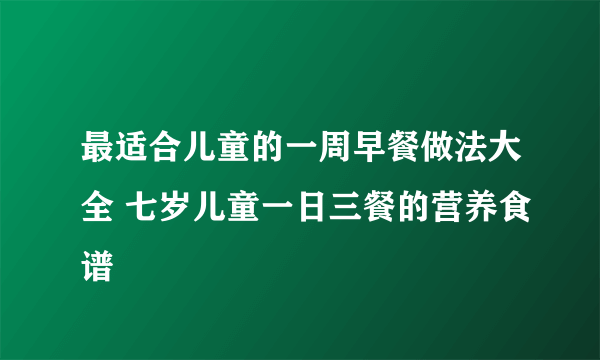 最适合儿童的一周早餐做法大全 七岁儿童一日三餐的营养食谱