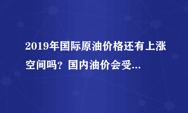 2019年国际原油价格还有上涨空间吗？国内油价会受其影响涨到10元吗？