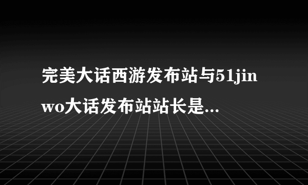 完美大话西游发布站与51jinwo大话发布站站长是一个人吗？