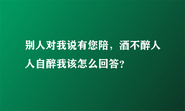 别人对我说有您陪，酒不醉人人自醉我该怎么回答？