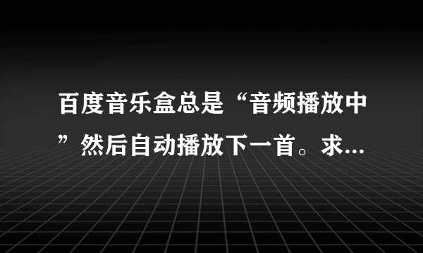 百度音乐盒总是“音频播放中”然后自动播放下一首。求解决！！！！！1