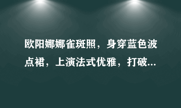 欧阳娜娜雀斑照，身穿蓝色波点裙，上演法式优雅，打破发胖谣言