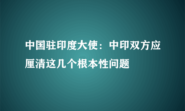 中国驻印度大使：中印双方应厘清这几个根本性问题