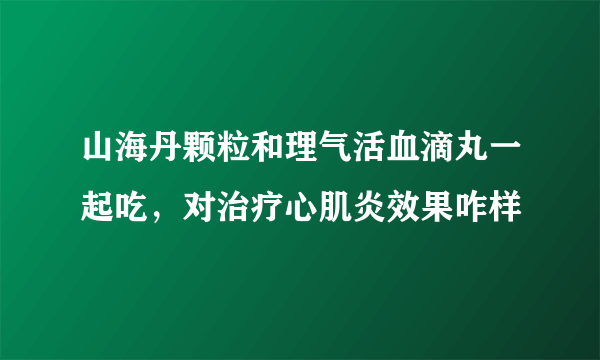 山海丹颗粒和理气活血滴丸一起吃，对治疗心肌炎效果咋样