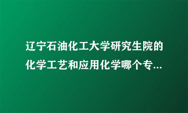 辽宁石油化工大学研究生院的化学工艺和应用化学哪个专业哪个方向好一些？(哪个好考一些)