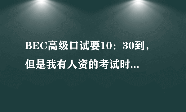 BEC高级口试要10：30到，但是我有人资的考试时间冲突。可以晚到一个小时参加口试吗,11:30？