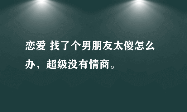 恋爱 找了个男朋友太傻怎么办，超级没有情商。