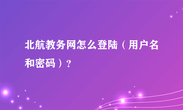 北航教务网怎么登陆（用户名和密码）？