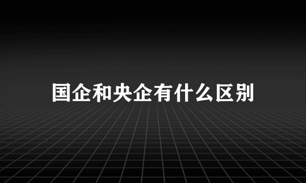 国企和央企有什么区别