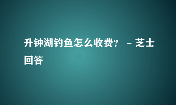 升钟湖钓鱼怎么收费？ - 芝士回答