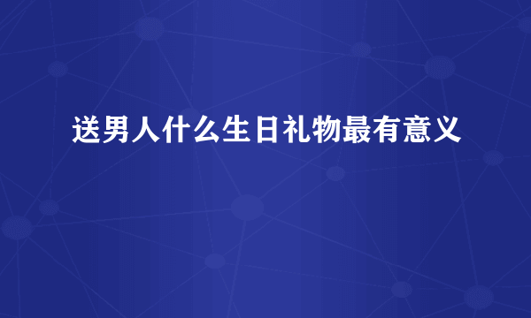 送男人什么生日礼物最有意义